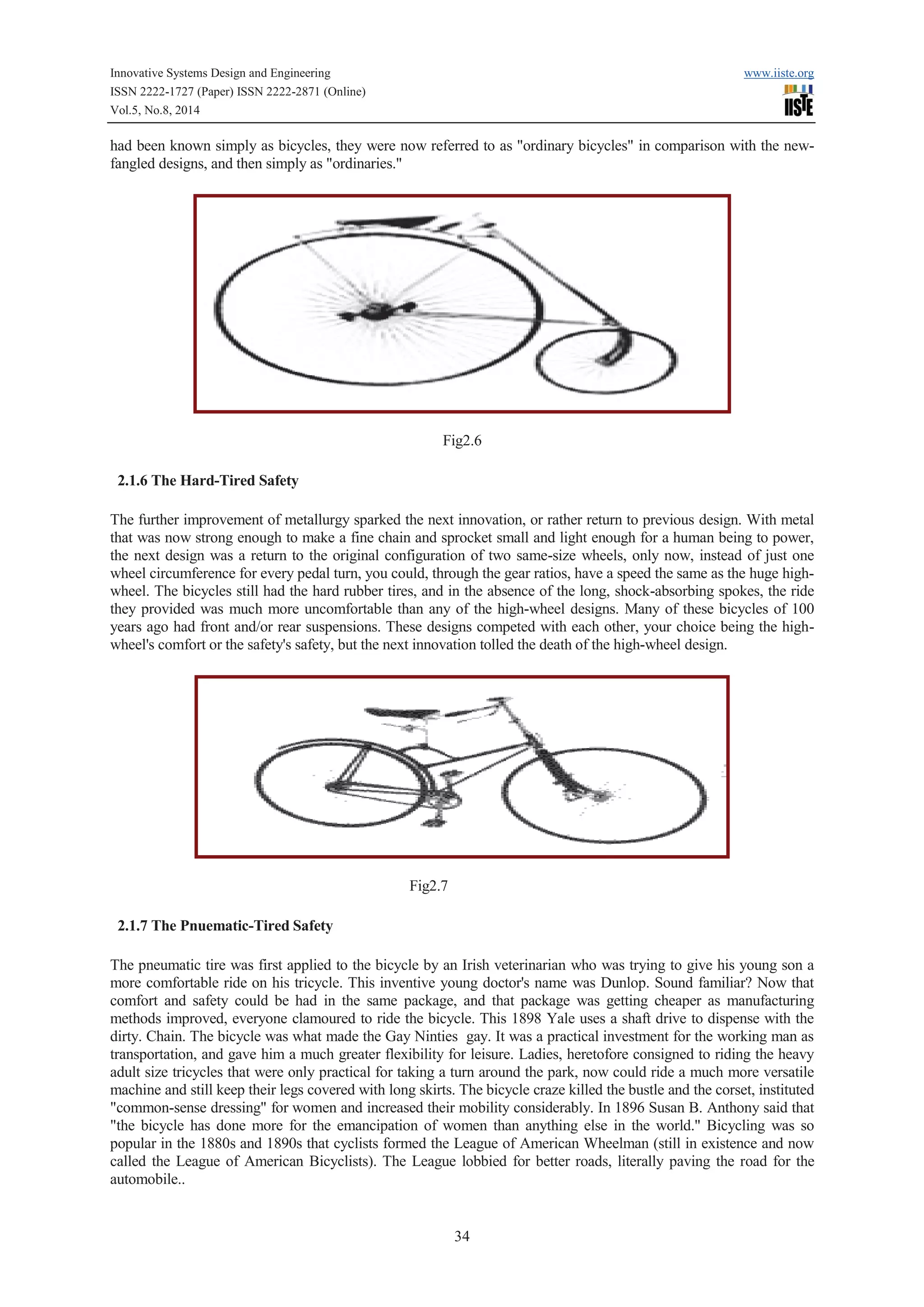 Innovative Systems Design and Engineering www.iiste.org 
ISSN 2222-1727 (Paper) ISSN 2222-2871 (Online) 
Vol.5, No.8, 2014 
had been known simply as bicycles, they were now referred to as "ordinary bicycles" in comparison with the new-fangled 
34 
designs, and then simply as "ordinaries." 
Fig2.6 
2.1.6 The Hard-Tired Safety 
The further improvement of metallurgy sparked the next innovation, or rather return to previous design. With metal 
that was now strong enough to make a fine chain and sprocket small and light enough for a human being to power, 
the next design was a return to the original configuration of two same-size wheels, only now, instead of just one 
wheel circumference for every pedal turn, you could, through the gear ratios, have a speed the same as the huge high-wheel. 
The bicycles still had the hard rubber tires, and in the absence of the long, shock-absorbing spokes, the ride 
they provided was much more uncomfortable than any of the high-wheel designs. Many of these bicycles of 100 
years ago had front and/or rear suspensions. These designs competed with each other, your choice being the high-wheel's 
comfort or the safety's safety, but the next innovation tolled the death of the high-wheel design. 
Fig2.7 
2.1.7 The Pnuematic-Tired Safety 
The pneumatic tire was first applied to the bicycle by an Irish veterinarian who was trying to give his young son a 
more comfortable ride on his tricycle. This inventive young doctor's name was Dunlop. Sound familiar? Now that 
comfort and safety could be had in the same package, and that package was getting cheaper as manufacturing 
methods improved, everyone clamoured to ride the bicycle. This 1898 Yale uses a shaft drive to dispense with the 
dirty. Chain. The bicycle was what made the Gay Ninties gay. It was a practical investment for the working man as 
transportation, and gave him a much greater flexibility for leisure. Ladies, heretofore consigned to riding the heavy 
adult size tricycles that were only practical for taking a turn around the park, now could ride a much more versatile 
machine and still keep their legs covered with long skirts. The bicycle craze killed the bustle and the corset, instituted 
"common-sense dressing" for women and increased their mobility considerably. In 1896 Susan B. Anthony said that 
"the bicycle has done more for the emancipation of women than anything else in the world." Bicycling was so 
popular in the 1880s and 1890s that cyclists formed the League of American Wheelman (still in existence and now 
called the League of American Bicyclists). The League lobbied for better roads, literally paving the road for the 
automobile.. 
 