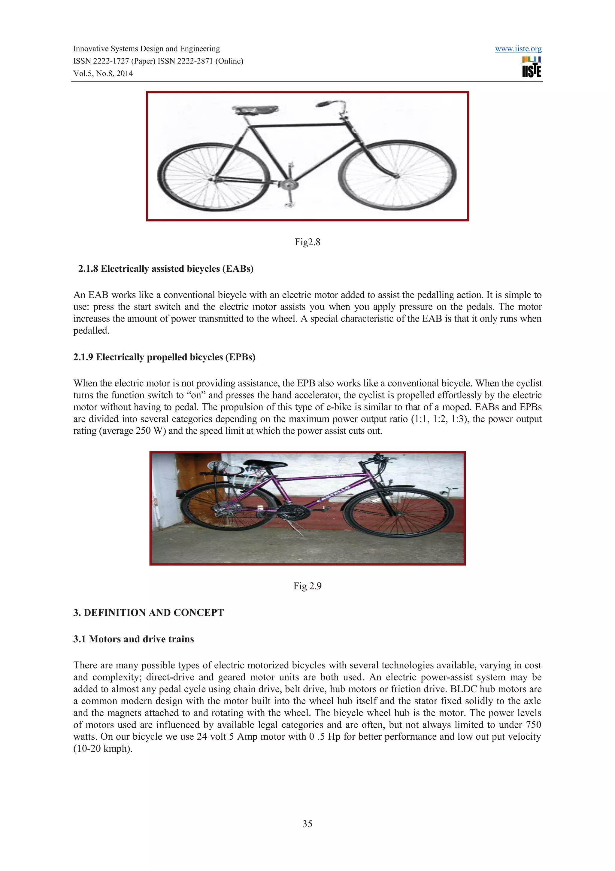 Innovative Systems Design and Engineering www.iiste.org 
ISSN 2222-1727 (Paper) ISSN 2222-2871 (Online) 
Vol.5, No.8, 2014 
Fig2.8 
35 
2.1.8 Electrically assisted bicycles (EABs) 
An EAB works like a conventional bicycle with an electric motor added to assist the pedalling action. It is simple to 
use: press the start switch and the electric motor assists you when you apply pressure on the pedals. The motor 
increases the amount of power transmitted to the wheel. A special characteristic of the EAB is that it only runs when 
pedalled. 
2.1.9 Electrically propelled bicycles (EPBs) 
When the electric motor is not providing assistance, the EPB also works like a conventional bicycle. When the cyclist 
turns the function switch to “on” and presses the hand accelerator, the cyclist is propelled effortlessly by the electric 
motor without having to pedal. The propulsion of this type of e-bike is similar to that of a moped. EABs and EPBs 
are divided into several categories depending on the maximum power output ratio (1:1, 1:2, 1:3), the power output 
rating (average 250 W) and the speed limit at which the power assist cuts out. 
Fig 2.9 
3. DEFINITION AND CONCEPT 
3.1 Motors and drive trains 
There are many possible types of electric motorized bicycles with several technologies available, varying in cost 
and complexity; direct-drive and geared motor units are both used. An electric power-assist system may be 
added to almost any pedal cycle using chain drive, belt drive, hub motors or friction drive. BLDC hub motors are 
a common modern design with the motor built into the wheel hub itself and the stator fixed solidly to the axle 
and the magnets attached to and rotating with the wheel. The bicycle wheel hub is the motor. The power levels 
of motors used are influenced by available legal categories and are often, but not always limited to under 750 
watts. On our bicycle we use 24 volt 5 Amp motor with 0 .5 Hp for better performance and low out put velocity 
(10-20 kmph). 
 
