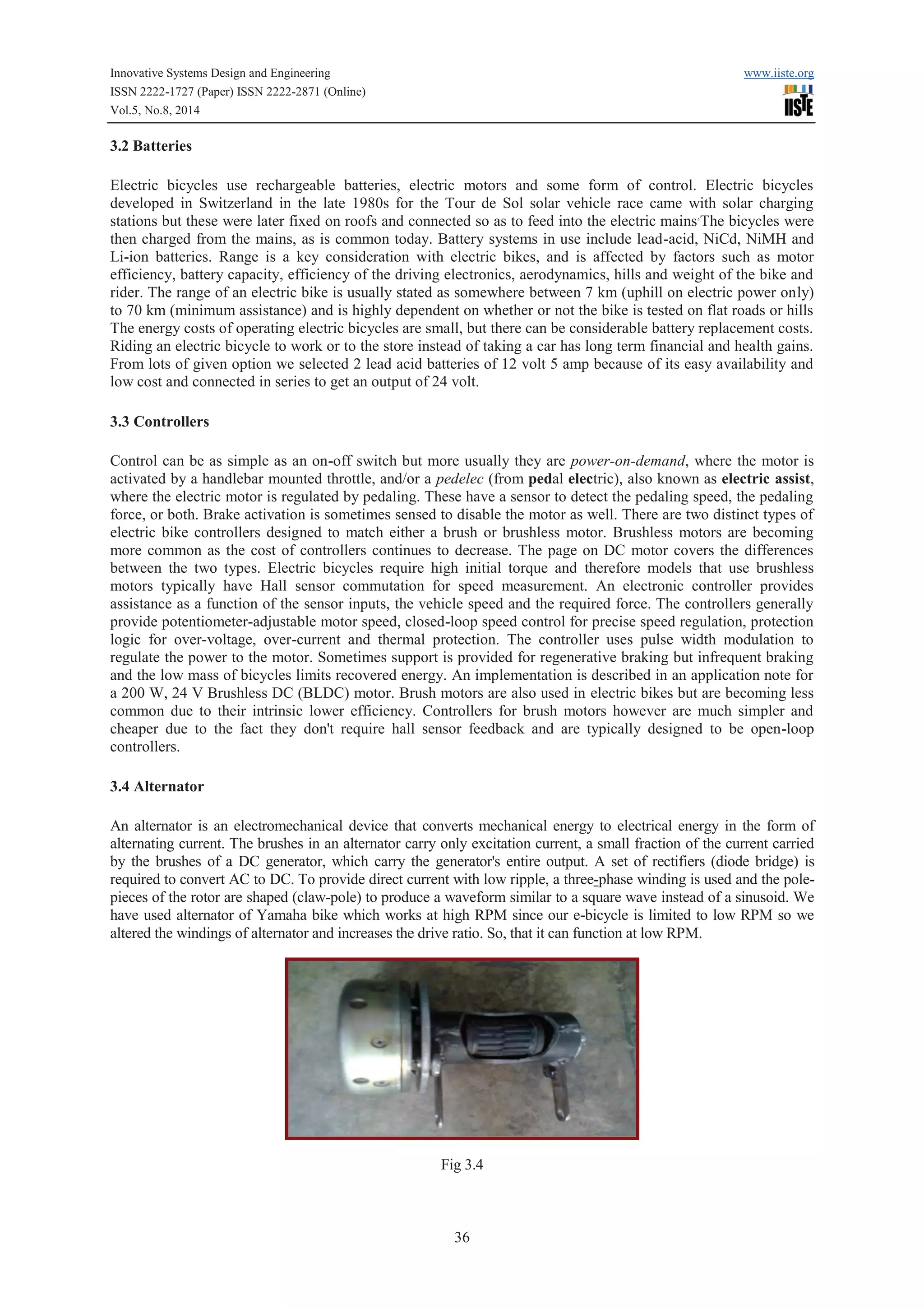 Innovative Systems Design and Engineering www.iiste.org 
ISSN 2222-1727 (Paper) ISSN 2222-2871 (Online) 
Vol.5, No.8, 2014 
36 
3.2 Batteries 
Electric bicycles use rechargeable batteries, electric motors and some form of control. Electric bicycles 
developed in Switzerland in the late 1980s for the Tour de Sol solar vehicle race came with solar charging 
stations but these were later fixed on roofs and connected so as to feed into the electric mains.The bicycles were 
then charged from the mains, as is common today. Battery systems in use include lead-acid, NiCd, NiMH and 
Li-ion batteries. Range is a key consideration with electric bikes, and is affected by factors such as motor 
efficiency, battery capacity, efficiency of the driving electronics, aerodynamics, hills and weight of the bike and 
rider. The range of an electric bike is usually stated as somewhere between 7 km (uphill on electric power only) 
to 70 km (minimum assistance) and is highly dependent on whether or not the bike is tested on flat roads or hills 
The energy costs of operating electric bicycles are small, but there can be considerable battery replacement costs. 
Riding an electric bicycle to work or to the store instead of taking a car has long term financial and health gains. 
From lots of given option we selected 2 lead acid batteries of 12 volt 5 amp because of its easy availability and 
low cost and connected in series to get an output of 24 volt. 
3.3 Controllers 
Control can be as simple as an on-off switch but more usually they are power-on-demand, where the motor is 
activated by a handlebar mounted throttle, and/or a pedelec (from pedal electric), also known as electric assist, 
where the electric motor is regulated by pedaling. These have a sensor to detect the pedaling speed, the pedaling 
force, or both. Brake activation is sometimes sensed to disable the motor as well. There are two distinct types of 
electric bike controllers designed to match either a brush or brushless motor. Brushless motors are becoming 
more common as the cost of controllers continues to decrease. The page on DC motor covers the differences 
between the two types. Electric bicycles require high initial torque and therefore models that use brushless 
motors typically have Hall sensor commutation for speed measurement. An electronic controller provides 
assistance as a function of the sensor inputs, the vehicle speed and the required force. The controllers generally 
provide potentiometer-adjustable motor speed, closed-loop speed control for precise speed regulation, protection 
logic for over-voltage, over-current and thermal protection. The controller uses pulse width modulation to 
regulate the power to the motor. Sometimes support is provided for regenerative braking but infrequent braking 
and the low mass of bicycles limits recovered energy. An implementation is described in an application note for 
a 200 W, 24 V Brushless DC (BLDC) motor. Brush motors are also used in electric bikes but are becoming less 
common due to their intrinsic lower efficiency. Controllers for brush motors however are much simpler and 
cheaper due to the fact they don't require hall sensor feedback and are typically designed to be open-loop 
controllers. 
3.4 Alternator 
An alternator is an electromechanical device that converts mechanical energy to electrical energy in the form of 
alternating current. The brushes in an alternator carry only excitation current, a small fraction of the current carried 
by the brushes of a DC generator, which carry the generator's entire output. A set of rectifiers (diode bridge) is 
required to convert AC to DC. To provide direct current with low ripple, a three-phase winding is used and the pole-pieces 
of the rotor are shaped (claw-pole) to produce a waveform similar to a square wave instead of a sinusoid. We 
have used alternator of Yamaha bike which works at high RPM since our e-bicycle is limited to low RPM so we 
altered the windings of alternator and increases the drive ratio. So, that it can function at low RPM. 
Fig 3.4 
 