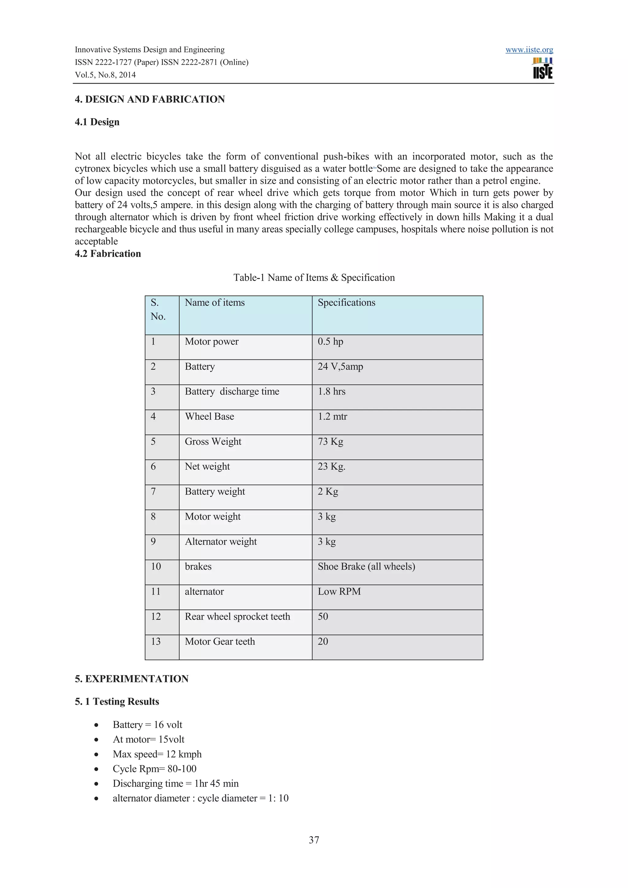 Innovative Systems Design and Engineering www.iiste.org 
ISSN 2222-1727 (Paper) ISSN 2222-2871 (Online) 
Vol.5, No.8, 2014 
37 
4. DESIGN AND FABRICATION 
4.1 Design 
Not all electric bicycles take the form of conventional push-bikes with an incorporated motor, such as the 
cytronex bicycles which use a small battery disguised as a water bottle. Some are designed to take the appearance 
of low capacity motorcycles, but smaller in size and consisting of an electric motor rather than a petrol engine. 
Our design used the concept of rear wheel drive which gets torque from motor Which in turn gets power by 
battery of 24 volts,5 ampere. in this design along with the charging of battery through main source it is also charged 
through alternator which is driven by front wheel friction drive working effectively in down hills Making it a dual 
rechargeable bicycle and thus useful in many areas specially college campuses, hospitals where noise pollution is not 
acceptable 
4.2 Fabrication 
Table-1 Name of Items & Specification 
S. 
No. 
Name of items Specifications 
1 Motor power 0.5 hp 
2 Battery 24 V,5amp 
3 Battery discharge time 1.8 hrs 
4 Wheel Base 1 . 2 mtr 
5 Gross Weight 73 Kg 
6 Net weight 23 Kg. 
7 Battery weight 2 Kg 
8 Motor weight 3 kg 
9 Alternator weight 3 kg 
10 brakes Shoe Brake (all wheels) 
11 alternator Low RPM 
12 Rear wheel sprocket teeth 50 
13 Motor Gear teeth 20 
5. EXPERIMENTATION 
5. 1 Testing Results 
· Battery = 16 volt 
· At motor= 15volt 
· Max speed= 12 kmph 
· Cycle Rpm= 80-100 
· Discharging time = 1hr 45 min 
· alternator diameter : cycle diameter = 1: 10 
 