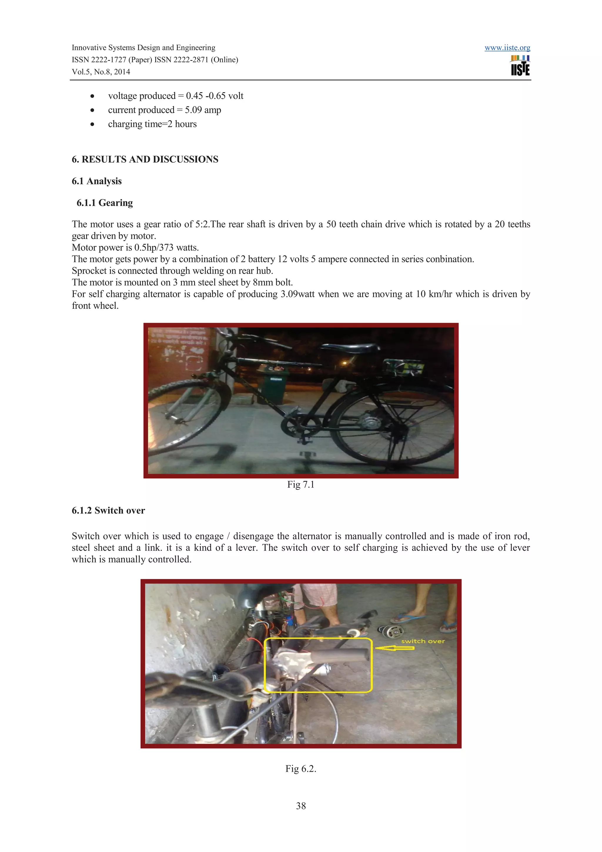 Innovative Systems Design and Engineering www.iiste.org 
ISSN 2222-1727 (Paper) ISSN 2222-2871 (Online) 
Vol.5, No.8, 2014 
38 
· voltage produced = 0.45 -0.65 volt 
· current produced = 5.09 amp 
· charging time=2 hours 
6. RESULTS AND DISCUSSIONS 
6.1 Analysis 
6.1.1 Gearing 
The motor uses a gear ratio of 5:2.The rear shaft is driven by a 50 teeth chain drive which is rotated by a 20 teeths 
gear driven by motor. 
Motor power is 0.5hp/373 watts. 
The motor gets power by a combination of 2 battery 12 volts 5 ampere connected in series conbination. 
Sprocket is connected through welding on rear hub. 
The motor is mounted on 3 mm steel sheet by 8mm bolt. 
For self charging alternator is capable of producing 3.09watt when we are moving at 10 km/hr which is driven by 
front wheel. 
Fig 7.1 
6.1.2 Switch over 
Switch over which is used to engage / disengage the alternator is manually controlled and is made of iron rod, 
steel sheet and a link. it is a kind of a lever. The switch over to self charging is achieved by the use of lever 
which is manually controlled. 
Fig 6.2. 
 