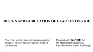DESIGN AND FABRICATION OF GEAR TESTING RIG
Presentation by KANDHAN.S
BE Mechanical Engineering ,
Rajalakshimi Institute of Technology
Note : This work of mine showcases an amateur
process of new product development based on
our necessity.
 