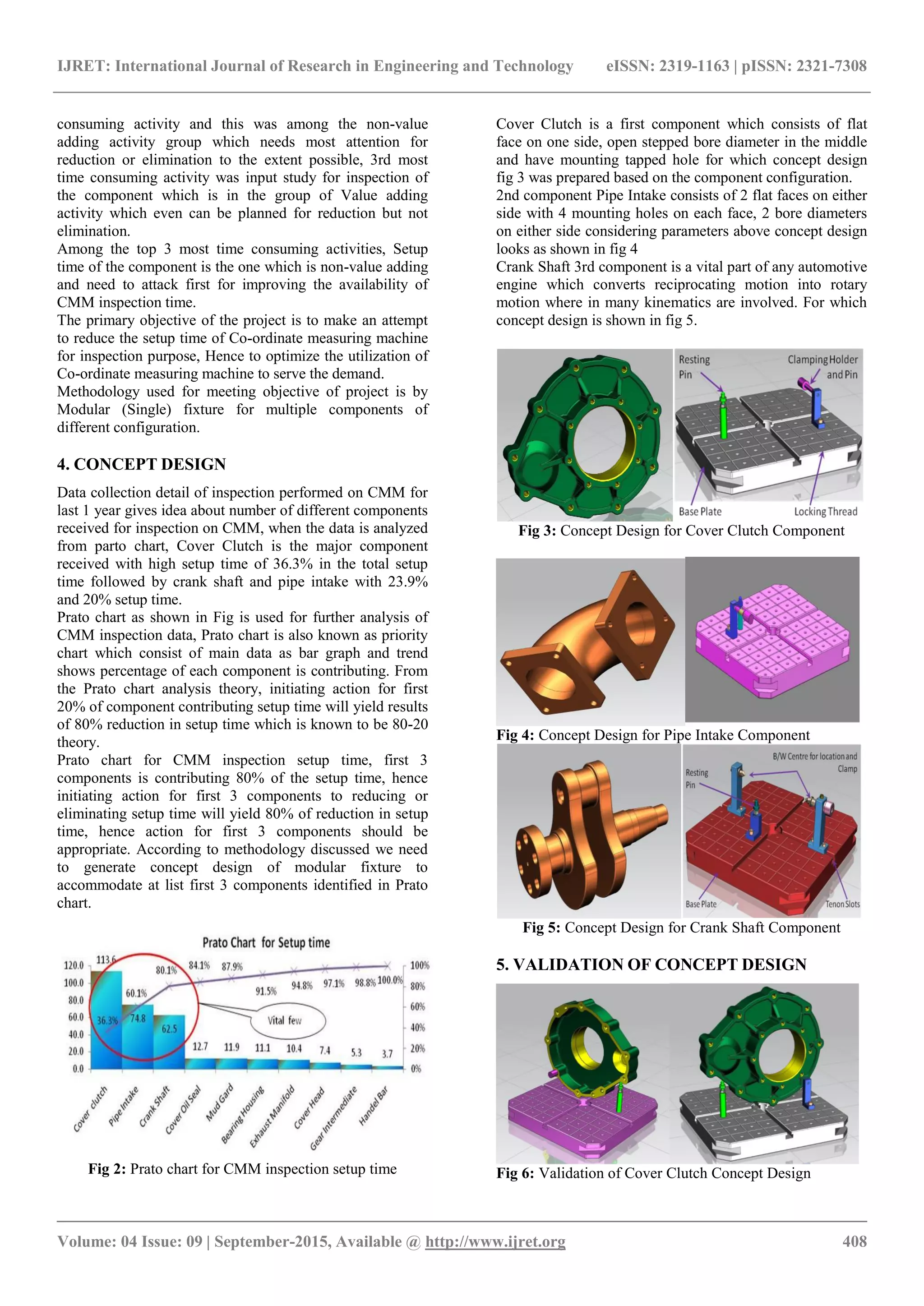 IJRET: International Journal of Research in Engineering and Technology eISSN: 2319-1163 | pISSN: 2321-7308
_______________________________________________________________________________________
Volume: 04 Issue: 09 | September-2015, Available @ http://www.ijret.org 408
consuming activity and this was among the non-value
adding activity group which needs most attention for
reduction or elimination to the extent possible, 3rd most
time consuming activity was input study for inspection of
the component which is in the group of Value adding
activity which even can be planned for reduction but not
elimination.
Among the top 3 most time consuming activities, Setup
time of the component is the one which is non-value adding
and need to attack first for improving the availability of
CMM inspection time.
The primary objective of the project is to make an attempt
to reduce the setup time of Co-ordinate measuring machine
for inspection purpose, Hence to optimize the utilization of
Co-ordinate measuring machine to serve the demand.
Methodology used for meeting objective of project is by
Modular (Single) fixture for multiple components of
different configuration.
4. CONCEPT DESIGN
Data collection detail of inspection performed on CMM for
last 1 year gives idea about number of different components
received for inspection on CMM, when the data is analyzed
from parto chart, Cover Clutch is the major component
received with high setup time of 36.3% in the total setup
time followed by crank shaft and pipe intake with 23.9%
and 20% setup time.
Prato chart as shown in Fig is used for further analysis of
CMM inspection data, Prato chart is also known as priority
chart which consist of main data as bar graph and trend
shows percentage of each component is contributing. From
the Prato chart analysis theory, initiating action for first
20% of component contributing setup time will yield results
of 80% reduction in setup time which is known to be 80-20
theory.
Prato chart for CMM inspection setup time, first 3
components is contributing 80% of the setup time, hence
initiating action for first 3 components to reducing or
eliminating setup time will yield 80% of reduction in setup
time, hence action for first 3 components should be
appropriate. According to methodology discussed we need
to generate concept design of modular fixture to
accommodate at list first 3 components identified in Prato
chart.
Fig 2: Prato chart for CMM inspection setup time
Cover Clutch is a first component which consists of flat
face on one side, open stepped bore diameter in the middle
and have mounting tapped hole for which concept design
fig 3 was prepared based on the component configuration.
2nd component Pipe Intake consists of 2 flat faces on either
side with 4 mounting holes on each face, 2 bore diameters
on either side considering parameters above concept design
looks as shown in fig 4
Crank Shaft 3rd component is a vital part of any automotive
engine which converts reciprocating motion into rotary
motion where in many kinematics are involved. For which
concept design is shown in fig 5.
Fig 3: Concept Design for Cover Clutch Component
Fig 4: Concept Design for Pipe Intake Component
Fig 5: Concept Design for Crank Shaft Component
5. VALIDATION OF CONCEPT DESIGN
Fig 6: Validation of Cover Clutch Concept Design
 