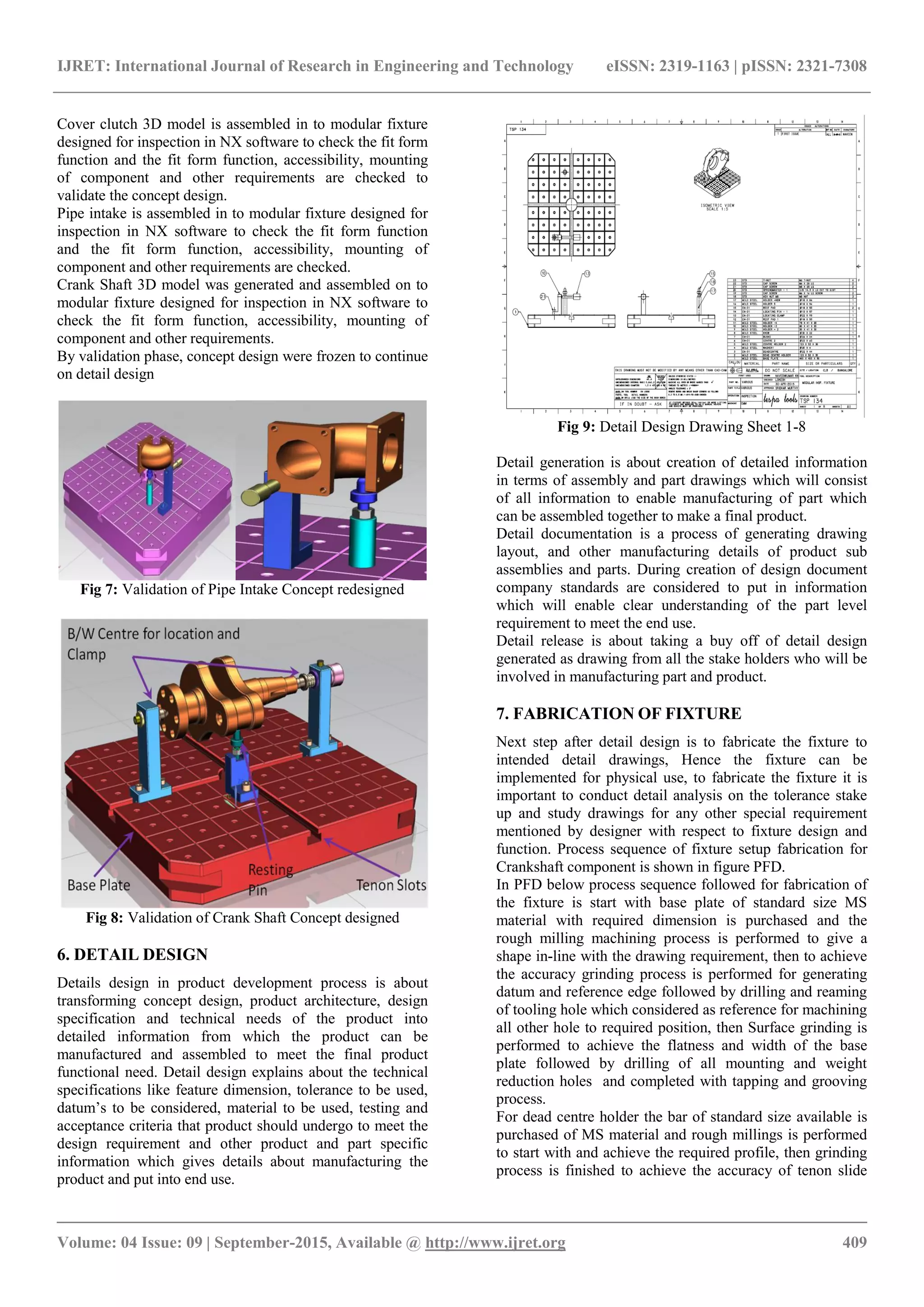IJRET: International Journal of Research in Engineering and Technology eISSN: 2319-1163 | pISSN: 2321-7308
_______________________________________________________________________________________
Volume: 04 Issue: 09 | September-2015, Available @ http://www.ijret.org 409
Cover clutch 3D model is assembled in to modular fixture
designed for inspection in NX software to check the fit form
function and the fit form function, accessibility, mounting
of component and other requirements are checked to
validate the concept design.
Pipe intake is assembled in to modular fixture designed for
inspection in NX software to check the fit form function
and the fit form function, accessibility, mounting of
component and other requirements are checked.
Crank Shaft 3D model was generated and assembled on to
modular fixture designed for inspection in NX software to
check the fit form function, accessibility, mounting of
component and other requirements.
By validation phase, concept design were frozen to continue
on detail design
Fig 7: Validation of Pipe Intake Concept redesigned
Fig 8: Validation of Crank Shaft Concept designed
6. DETAIL DESIGN
Details design in product development process is about
transforming concept design, product architecture, design
specification and technical needs of the product into
detailed information from which the product can be
manufactured and assembled to meet the final product
functional need. Detail design explains about the technical
specifications like feature dimension, tolerance to be used,
datum’s to be considered, material to be used, testing and
acceptance criteria that product should undergo to meet the
design requirement and other product and part specific
information which gives details about manufacturing the
product and put into end use.
Fig 9: Detail Design Drawing Sheet 1-8
Detail generation is about creation of detailed information
in terms of assembly and part drawings which will consist
of all information to enable manufacturing of part which
can be assembled together to make a final product.
Detail documentation is a process of generating drawing
layout, and other manufacturing details of product sub
assemblies and parts. During creation of design document
company standards are considered to put in information
which will enable clear understanding of the part level
requirement to meet the end use.
Detail release is about taking a buy off of detail design
generated as drawing from all the stake holders who will be
involved in manufacturing part and product.
7. FABRICATION OF FIXTURE
Next step after detail design is to fabricate the fixture to
intended detail drawings, Hence the fixture can be
implemented for physical use, to fabricate the fixture it is
important to conduct detail analysis on the tolerance stake
up and study drawings for any other special requirement
mentioned by designer with respect to fixture design and
function. Process sequence of fixture setup fabrication for
Crankshaft component is shown in figure PFD.
In PFD below process sequence followed for fabrication of
the fixture is start with base plate of standard size MS
material with required dimension is purchased and the
rough milling machining process is performed to give a
shape in-line with the drawing requirement, then to achieve
the accuracy grinding process is performed for generating
datum and reference edge followed by drilling and reaming
of tooling hole which considered as reference for machining
all other hole to required position, then Surface grinding is
performed to achieve the flatness and width of the base
plate followed by drilling of all mounting and weight
reduction holes and completed with tapping and grooving
process.
For dead centre holder the bar of standard size available is
purchased of MS material and rough millings is performed
to start with and achieve the required profile, then grinding
process is finished to achieve the accuracy of tenon slide
 