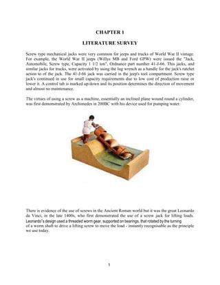 1
CHAPTER 1
LITERATURE SURVEY
Screw type mechanical jacks were very common for jeeps and trucks of World War II vintage.
For example, the World War II jeeps (Willys MB and Ford GPW) were issued the "Jack,
Automobile, Screw type, Capacity 1 1/2 ton", Ordnance part number 41-J-66. This jacks, and
similar jacks for trucks, were activated by using the lug wrench as a handle for the jack's ratchet
action to of the jack. The 41-J-66 jack was carried in the jeep's tool compartment. Screw type
jack's continued in use for small capacity requirements due to low cost of production raise or
lower it. A control tab is marked up/down and its position determines the direction of movement
and almost no maintenance.
The virtues of using a screw as a machine, essentially an inclined plane wound round a cylinder,
was first demonstrated by Archimedes in 200BC with his device used for pumping water.
There is evidence of the use of screws in the Ancient Roman world but it was the great Leonardo
da Vinci, in the late 1400s, who first demonstrated the use of a screw jack for lifting loads.
Leonardo‟s design used a threaded worm gear, supported on bearings, that rotated by the turning
of a worm shaft to drive a lifting screw to move the load - instantly recognisable as the principle
we use today.
 
