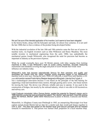 2
We can‟t be sure of the intended application of his invention, but it seems to have been relegated
to the history books, along with the helicopter and tank, for almost four centuries. It is not until
the late 1800s that we have evidence of the product being developed further.
With the industrial revolution of the late 18th and 19th centuries came the first use of screws in
machine tools, via English inventors such as John Wilkinson and Henry Maudsley The most
notable inventor in mechanical engineering from the early 1800s was undoubtedly the
mechanical genius Joseph Whitworth, who recognised the need for precision had become as
important in industry as the provision of power.
While he would eventually have over 50 British patents with titles ranging from knitting
machines to rifles, it was Whitworth‟s work on screw cutting machines, accurate measuring
instruments and standards covering the angle and pitch of screw threads that would most
influence our industry today.
Whitworth‟s tools had become internationally famous for their precision and quality and
dominated the market from the 18η0s. Inspired young engineers began to put Whitworth‟s
machine tools to new uses. During the early 1880s in Coaticook, a small town near Quebec, a 24-
year-oldinventornamed FrankHenrySleeperdesigned aliftingjack. Like daVinci‟sjack,it
was a technological innovation because it was based on the principle of the ball bearing for
supporting a load and transferred rotary motion, through gearing and a screw, into linear motion
for moving the load. The device was efficient, reliable and easy to operate. It was used in the
construction of bridges, but mostly by the railroad industry, where it was able to lift locomotives
and railway cars.
Local Coaticook industrialist, Arthur Osmore Norton, spotted the potential for Sleeper‟s design and in
188θ hired the young man and purchased the patent. The „Norton‟ jack was born. Over the coming
years the famous „Norton‟ jacks were manufactured at plants in Boston, Coaticook and Moline,
Illinois.
Meanwhile, in Alleghany County near Pittsburgh in 1883, an enterprising Mississippi river boat
captain named Josiah Barrett had an idea for a ratchet jack that would pull barges together to
form a „tow‟. The idea was based on the familiar lever and fulcrum principle and he needed
someone to manufacture it. That person was Samuel Duff, proprietor of a local machine shop.
 