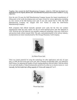 3
Together, they created the Duff Manufacturing Company, which by 1890 had developed new
applications for the original „Barrett Jack‟ and extended the product line to seven models in varying
capacities.
Over the next 30 years the Duff Manufacturing Company became the largest manufacturer of
lifting jacks in the world, developing many new types of jack for various applications including
its own version of the ball bearing screw jack. It was only natural that in 1928, The Duff
Manufacturing Company Inc. merged with A.O. Norton to create the Duff-Norton
Manufacturing Company.
Both companies had offered manually operated screw jacks but the first new product
manufactured under the joint venture was the air motor-operated power jack that appeared in
1929. With the aid of the relatively new portable compressor technology, users now could move
and position loads without manual effort. The jack, used predominantly in the railway industry,
incorporated an air motor manufactured by The Chicago Pneumatic Tool Company.
Air Motor Power Jack
There was clearly potential for using this technology for other applications and only 10 years
later, in 1940, the first worm gear screw jack, that is instantly recognizable today, was offered by
Duff-Norton, for adjusting the heights of truck loading platforms and mill tables. With the ability
to be used individually or linked mechanically and driven by either air or electric motors or even
manually, the first model had a lifting capacity of 10 tons with raises of 2” or 4”.
Worm Gear Jack
 