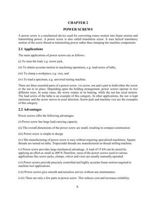 5
CHAPTER 2
POWER SCREWS
A power screw is a mechanical device used for converting rotary motion into linear motion and
transmitting power. A power screw is also called translation screw. It uses helical translatory
motion of the screw thread in transmitting power rather than clamping the machine components.
2.1 Applications
The main applications of power screws are as follows:
(i) To raise the load, e.g. screw-jack,
(ii) To obtain accurate motion in machining operations, e.g. lead-screw of lathe,
(iii) To clamp a workpiece, e.g. vice, and
(iv) To load a specimen, e.g. universal testing machine.
There are three essential parts of a power screw, viz.screw, nut and a part to hold either the screw
or the nut in its place. Depending upon the holding arrangement, power screws operate in two
different ways. In some cases, the screw rotates in its bearing, while the nut has axial motion.
The lead screw of the lathe is an example of this category. In other applications, the nut is kept
stationary and the screw moves in axial direction. Screw-jack and machine vice are the examples
of this category.
2.2 Advantages
Power screws offer the following advantages:
(i) Power screw has large load carrying capacity.
(ii) The overall dimensions of the power screw are small, resulting in compact construction.
(iii) Power screw is simple to design
(iv) The manufacturing of power screw is easy without requiring specialized machinery. Square
threads are turned on lathe. Trapezoidal threads are manufactured on thread milling machine.
(v) Power screw provides large mechanical advantage. A load of 15 kN can be raised by
applying an effort as small as 400 N.Therefore, most of the power screws used in various
applications like screw-jacks, clamps, valves and vices are usually manually operated.
(vi) Power screws provide precisely controlled and highly accurate linear motion required in
machine tool applications.
(vii) Power screws give smooth and noiseless service without any maintenance.
(viii) There are only a few parts in power screw. This reduces cost and increases reliability.
 