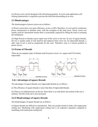 6
(ix) Power screw can be designed with self-locking property. In screw-jack application, self
locking characteristic is required to prevent the load from descending on its own.
2.3 Disadvantages
The disadvantages of power screws are as follows:
(i) Power screws have very poor efficiency; as low as 40%.Therefore, it is not used in continuous
power transmission in machine tools, with the exception of the lead screw. Power screws are
mainly used for intermittent motion that is occasionally required for lifting the load or actuating
the mechanism.
(ii) High friction in threads causes rapid wear of the screw or the nut. In case of square threads,
the nut is usually made of soft material and replaced when worn out. In trapezoidal threads, a
split- type of nut is used to compensate for the wear. Therefore, wear is a serious problem in
power screws.
2.4 Forms of Threads
There are two popular types of threads used for power screws viz. square and I.S.O metric
trapezoidal.
2.4.1 Advantages of square threads
The advantages of square threads over trapezoidal threads are as follows:
(i) The efficiency of square threads is more than that of trapezoidal threads.
(ii) There is no radial pressure on the nut. Since there is no side thrust, the motion of the nut is
uniform. The life of the nut is also increased.
2.4.2 Disadvantages of square threads
The disadvantages of square threads are as follows:
(i) Square threads are difficult to manufacture. They are usually turned on lathe with single-point
cutting tool. Machining with single-point cutting tool is an expensive operation compared to
machining with multi-point cutting tool.
 
