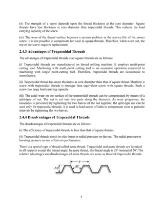 7
(ii) The strength of a screw depends upon the thread thickness at the core diameter. Square
threads have less thickness at core diameter than trapezoidal threads. This reduces the load
carrying capacity of the screw.
(iii) The wear of the thread surface becomes a serious problem in the service life of the power
screw. It is not possible to compensate for wear in square threads. Therefore, when worn out, the
nut or the screw requires replacement.
2.4.3 Advantages of Trapezoidal Threads
The advantages of trapezoidal threads over square threads are as follows:
(i) Trapezoidal threads are manufactured on thread milling machine. It employs multi-point
cutting tool. Machining with multi-point cutting tool is an economic operation compared to
machining with single point-cutting tool. Therefore, trapezoidal threads are economical to
manufacture.
(ii) Trapezoidal thread has more thickness at core diameter than that of square thread.Therfore; a
screw with trapezoidal threads is stronger than equivalent screw with square threads. Such a
screw has large load carrying capacity.
(iii) The axial wear on the surface of the trapezoidal threads can be compensated by means of a
split-type of nut. The nut is cut into two parts along the diameter. As wear progresses, the
looseness is prevented by tightening the two halves of the nut together, the split-type nut can be
used only for trapezoidal threads. It is used in lead-screw of lathe to compensate wear at periodic
intervals by tightening the two halves.
2.4.4 Disadvantages of Trapezoidal Threads
The disadvantages of trapezoidal threads are as follows:
(i) The efficiency of trapezoidal threads is less than that of square threads.
(ii) Trapezoidal threads result in side thrust or radial pressure on the nut. The radial pressure or
bursting pressure on nut affects its performance.
There is a special type of thread called acme thread. Trapezoidal and acme threads are identical
in all respects except the thread angle. In acme thread, the thread angle is 29° instead of 30°.The
relative advantages and disadvantages of acme threads are same as those of trapezoidal threads.
 