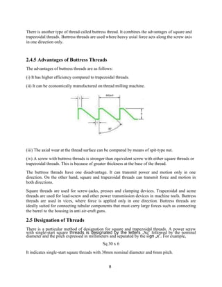8
There is another type of thread called buttress thread. It combines the advantages of square and
trapezoidal threads. Buttress threads are used where heavy axial force acts along the screw axis
in one direction only.
2.4.5 Advantages of Buttress Threads
The advantages of buttress threads are as follows:
(i) It has higher efficiency compared to trapezoidal threads.
(ii) It can be economically manufactured on thread milling machine.
(iii) The axial wear at the thread surface can be compared by means of spit-type nut.
(iv) A screw with buttress threads is stronger than equivalent screw with either square threads or
trapezoidal threads. This is because of greater thickness at the base of the thread.
The buttress threads have one disadvantage. It can transmit power and motion only in one
direction. On the other hand, square and trapezoidal threads can transmit force and motion in
both directions.
Square threads are used for screw-jacks, presses and clamping devices. Trapezoidal and acme
threads are used for lead-screw and other power transmission devices in machine tools. Buttress
threads are used in vices, where force is applied only in one direction. Buttress threads are
ideally suited for connecting tubular components that must carry large forces such as connecting
the barrel to the housing in anti air-craft guns.
2.5 Designation of Threads
There is a particular method of designation for square and trapezoidal threads. A power screw
with single-start square threads is designated by the letters „Sq‟ followed by the nominal
diameter and the pitch expressed in millimeters and separated by the sign „x‟. For example,
Sq 30 x 6
It indicates single-start square threads with 30mm nominal diameter and 6mm pitch.
 
