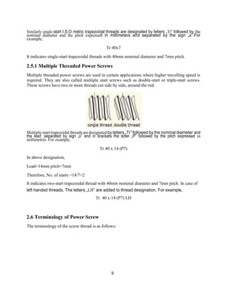 9
Similarly single-start I.S.O metric trapezoidal threads are designated by letters „Tr‟ followed by the
nominal diameter and the pitch expressed in millimeters and separated by the sign „x‟.For
example,
Tr 40x7
It indicates single-start trapezoidal threads with 40mm nominal diameter and 7mm pitch.
2.5.1 Multiple Threaded Power Screws
Multiple threaded power screws are used in certain applications where higher travelling speed is
required. They are also called multiple start screws such as double-start or triple-start screws.
These screws have two or more threads cut side by side, around the rod.
Multiple-starttrapezoidal threads are designated by letters „Tr‟ followed by the nominal diameter and
the lead ,separated by sign „x‟ and in brackets the letter „P‟ followed by the pitch expressed in
millimetres. For example,
Tr 40 x 14 (P7)
In above designation,
Lead=14mm pitch=7mm
Therefore, No. of starts =14/7=2
It indicates two-start trapezoidal thread with 40mm nominal diameter and 7mm pitch. In case of
left handed threads. The letters „LH‟ are added to thread designation. For example,
Tr 40 x 14 (P7) LH
2.6 Terminology of Power Screw
The terminology of the screw thread is as follows:
 