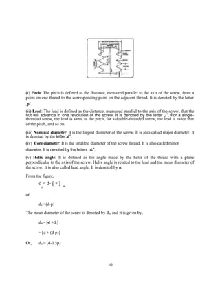 10
(i) Pitch: The pitch is defined as the distance, measured parallel to the axis of the screw, from a
point on one thread to the corresponding point on the adjacent thread. It is denoted by the letter
„p‟.
(ii) Lead: The lead is defined as the distance, measured parallel to the axis of the screw, that the
nut will advance in one revolution of the screw. It is denoted by the letter „l‟. For a single-
threaded screw, the lead is same as the pitch, for a double-threaded screw, the lead is twice that
of the pitch, and so on.
(iii) Nominal diameter: It is the largest diameter of the screw. It is also called major diameter. It
is denoted by the letter„d‟.
(iv) Core diameter: It is the smallest diameter of the screw thread. It is also called minor
diameter. It is denoted by the letters „dc‟.
(v) Helix angle: It is defined as the angle made by the helix of the thread with a plane
perpendicular to the axis of the screw. Helix angle is related to the lead and the mean diameter of
the screw. It is also called lead angle. It is denoted by α.
From the figure,
d = d- [ + ]
or,
c
dc= (d-p)
The mean diameter of the screw is denoted by dm and it is given by,
dm= [d +dc]
= [d + (d-p)]
Or, dm= (d-0.5p)
 