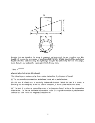 11
Imagine that one thread of the screw is unwound and developed for one complete turn. The
thread will become the hypotenuse of a right-angled triangle, whose base is (πdm) and whose
height is the lead (l).Considering this right-angle triangle, the relationship between helix angle,
mean diameter and lead can be expressed in the following form,
Tan α =
where α is the helix angle of the thread.
The following conclusions can be drawn on the basis of the development of thread:
(i) The screw can be considered as an inclined plane with α as inclination.
(ii) The load W always acts in vertically downward direction. When the load W is raised, it
moves up the inclined plane. When the load W is lowered, it moves down the inclined plane.
(iii) The load W is raised or lowered by means of an imaginary force P acting at the mean radius
of the screw. The force P multiplied by the mean radius (dm/2) gives the torque required to raise
or lower the load. Force P is perpendicular to load W.
 