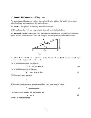 12
2.7 Torque Requirement- Lifting Load
The screw is considered as an inclined plane with inclination α.When the load is being raised,
following forces act at a point on this inclined plane:
(i) Load W:It always acts in vertically downwarddirection.
(ii) Normal reaction N: It acts perpendicular (normal) to the inclined plane.
(iii) Frictional force μN: Frictional force acts opposite to the motion. Since the load is moving
up the inclined plane, frictional force acts along the inclined plane in downward direction.
Fig.
(iv) Effort P: The effort P acts in a direction perpendicular to the load W.It may act towards right
to overcome the friction and raise the load.
For an equilibrium of horizontal forces,
P = μ N cos α + N sin α (a)
For an equilibrium of vertical forces,
W = N cos α – μ N sin α (b)
Dividing expression (a) by (b),
P =
Dividing the numerator and denominator of the right hand side by cos α,
P = (c)
The coefficient of friction μ is expressed as,
μ=tanし (d)
where し is the friction angle.
 