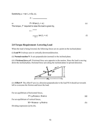 13
Substituting μ = tan し in Eq. (c),
P =
or P = W tan (し + α) (e)
The torque „T‟ required to raise the load is given by,
T =
T =
tan(し+α) (f)
2.8 Torque Requirement- Lowering Load
When the load is being lowered, the following forces act at a point on the inclined plane:
(i) Load W:It always acts in vertically downwarddirection.
(ii) Normal reaction N: It acts perpendicular (normal) to the inclined plane.
(iii) Frictional force μN: Frictional force acts opposite to the motion. Since the load is moving
down the inclined plane, frictional force acts along the inclined plane in upward direction.
(iv) Effort P: The effort P acts in a direction perpendicular to the load W.It should act towards
left to overcome the friction and lower the load.
For an equilibrium of horizontal forces,
P = μ N cos α - N sin α (a)
For an equilibrium of vertical forces,
W = N cos α + μ N sin α (b)
Dividing expression (a) by (b),
 