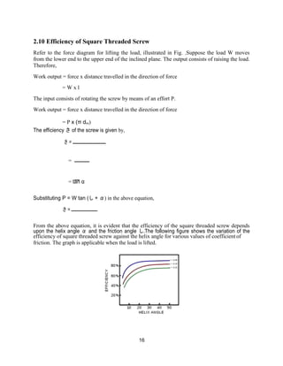 16
2.10 Efficiency of Square Threaded Screw
Refer to the force diagram for lifting the load, illustrated in Fig. .Suppose the load W moves
from the lower end to the upper end of the inclined plane. The output consists of raising the load.
Therefore,
Work output = force x distance travelled in the direction of force
= W x l
The input consists of rotating the screw by means of an effort P.
Work output = force x distance travelled in the direction of force
= P x (π dm)
The efficiency さ of the screw is given by,
さ =
=
= tan α
Substituting P = W tan (し + α) in the above equation,
さ =
From the above equation, it is evident that the efficiency of the square threaded screw depends
upon the helix angle α and the friction angle し.The following figure shows the variation of the
efficiency of square threaded screw against the helix angle for various values of coefficient of
friction. The graph is applicable when the load is lifted.
 
