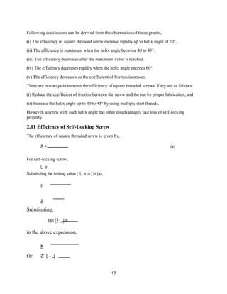 17
Following conclusions can be derived from the observation of these graphs,
(i) The efficiency of square threaded screw increase rapidly up to helix angle of 20°.
(ii) The efficiency is maximum when the helix angle between 40 to 45°.
(iii) The efficiency decreases after the maximum value is reached.
(iv) The efficiency decreases rapidly when the helix angle exceeds 60°
(v) The efficiency decreases as the coefficient of friction increases.
There are two ways to increase the efficiency of square threaded screws. They are as follows:
(i) Reduce the coefficient of friction between the screw and the nut by proper lubrication, and
(ii) Increase the helix angle up to 40 to 45° by using multiple start threads.
However, a screw with such helix angle has other disadvantages like loss of self-locking
property.
2.11 Efficiency of Self-Locking Screw
The efficiency of square threaded screw is given by,
さ = (a)
For self-locking screw,
し α
Substituting the limiting value ( し = α) in (a),
さ
さ
Substituting,
tan (2し) =
in the above expression,
さ
Or, さ [ - ]
 
