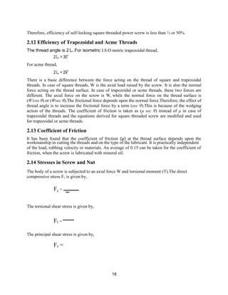 18
Therefore, efficiency of self-locking square threaded power screw is less than ½ or 50%.
2.12 Efficiency of Trapezoidal and Acme Threads
The thread angle is 2し.For isometric I.S.O metric trapezoidal thread,
2し = 30°
For acme thread,
2し = 29°
There is a basic difference between the force acting on the thread of square and trapezoidal
threads. In case of square threads, W is the axial load raised by the screw. It is also the normal
force acting on the thread surface. In case of trapezoidal or acme threads, these two forces are
different. The axial force on the screw is W, while the normal force on the thread surface is
(W/cos θ) or (Wsec θ).The frictional force depends upon the normal force.Therefore; the effect of
thread angle is to increase the frictional force by a term (sec θ).This is because of the wedging
action of the threads. The coefficient of friction is taken as (μ sec θ) instead of μ in case of
trapezoidal threads and the equations derived for square threaded screw are modified and used
for trapezoidal or acme threads.
2.13 Coefficient of Friction
It has been found that the coefficient of friction (μ) at the thread surface depends upon the
workmanship in cutting the threads and on the type of the lubricant. It is practically independent
of the load, rubbing velocity or materials. An average of 0.15 can be taken for the coefficient of
friction, when the screw is lubricated with mineral oil.
2.14 Stresses in Screw and Nut
The body of a screw is subjected to an axial force W and torsional moment (T).The direct
compressive stress Fc is given by,
Fc =
The torsional shear stress is given by,
Ft =
The principal shear stress is given by,
Fs =
 