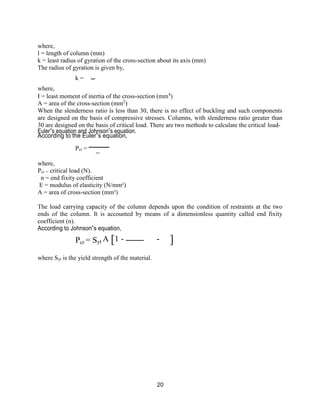 20
[
where,
l = length of column (mm)
k = least radius of gyration of the cross-section about its axis (mm)
The radius of gyration is given by,
where,
k =
I = least moment of inertia of the cross-section (mm4
)
A = area of the cross-section (mm2
)
When the slenderness ratio is less than 30, there is no effect of buckling and such components
are designed on the basis of compressive stresses. Columns, with slenderness ratio greater than
30 are designed on the basis of critical load. There are two methods to calculate the critical load-
Euler‟s equation and Johnson‟s equation.
According to the Euler‟s equation,
where,
Pcr =
Pcr = critical load (N).
n = end fixity coefficient
E = modulus of elasticity (N/mm²)
A = area of cross-section (mm²)
The load carrying capacity of the column depends upon the condition of restraints at the two
ends of the column. It is accounted by means of a dimensionless quantity called end fixity
coefficient (n).
According to Johnson‟s equation,
Pcr = Syt A 1 -
where Syt is the yield strength of the material.
]
 