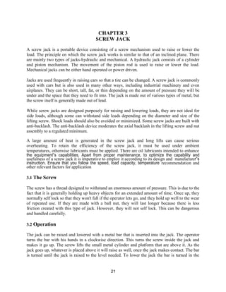 21
CHAPTER 3
SCREW JACK
A screw jack is a portable device consisting of a screw mechanism used to raise or lower the
load. The principle on which the screw jack works is similar to that of an inclined plane. There
are mainly two types of jacks-hydraulic and mechanical. A hydraulic jack consists of a cylinder
and piston mechanism. The movement of the piston rod is used to raise or lower the load.
Mechanical jacks can be either hand operated or power driven.
Jacks are used frequently in raising cars so that a tire can be changed. A screw jack is commonly
used with cars but is also used in many other ways, including industrial machinery and even
airplanes. They can be short, tall, fat, or thin depending on the amount of pressure they will be
under and the space that they need to fit into. The jack is made out of various types of metal, but
the screw itself is generally made out of lead.
While screw jacks are designed purposely for raising and lowering loads, they are not ideal for
side loads, although some can withstand side loads depending on the diameter and size of the
lifting screw. Shock loads should also be avoided or minimized. Some screw jacks are built with
anti-backlash. The anti-backlash device moderates the axial backlash in the lifting screw and nut
assembly to a regulated minimum.
A large amount of heat is generated in the screw jack and long lifts can cause serious
overheating. To retain the efficiency of the screw jack, it must be used under ambient
temperatures, otherwise lubricants must be applied. There are oil lubricants intended to enhance
the equipment‟s capabilities. Apart from proper maintenance, to optimize the capability and
usefulness of a screw jack it is imperative to employ it according to its design and manufacturer‟s
instruction. Ensure that you follow the speed, load capacity, temperature recommendation and
other relevant factors for application
3.1 The Screw
The screw has a thread designed to withstand an enormous amount of pressure. This is due to the
fact that it is generally holding up heavy objects for an extended amount of time. Once up, they
normally self lock so that they won't fall if the operator lets go, and they hold up well to the wear
of repeated use. If they are made with a ball nut, they will last longer because there is less
friction created with this type of jack. However, they will not self lock. This can be dangerous
and handled carefully.
3.2 Operation
The jack can be raised and lowered with a metal bar that is inserted into the jack. The operator
turns the bar with his hands in a clockwise direction. This turns the screw inside the jack and
makes it go up. The screw lifts the small metal cylinder and platform that are above it. As the
jack goes up, whatever is placed above it will raise as well, once the jack makes contact. The bar
is turned until the jack is raised to the level needed. To lower the jack the bar is turned in the
 