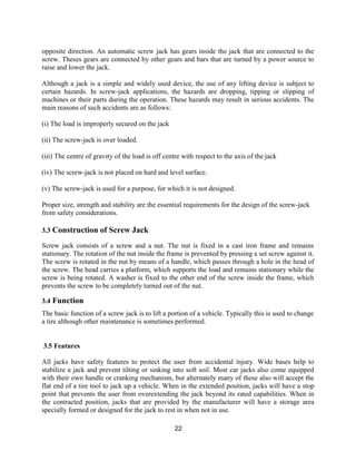 22
opposite direction. An automatic screw jack has gears inside the jack that are connected to the
screw. Theses gears are connected by other gears and bars that are turned by a power source to
raise and lower the jack.
Although a jack is a simple and widely used device, the use of any lifting device is subject to
certain hazards. In screw-jack applications, the hazards are dropping, tipping or slipping of
machines or their parts during the operation. These hazards may result in serious accidents. The
main reasons of such accidents are as follows:
(i) The load is improperly secured on the jack
(ii) The screw-jack is over loaded.
(iii) The centre of gravity of the load is off centre with respect to the axis of the jack
(iv) The screw-jack is not placed on hard and level surface.
(v) The screw-jack is used for a purpose, for which it is not designed.
Proper size, strength and stability are the essential requirements for the design of the screw-jack
from safety considerations.
3.3 Construction of Screw Jack
Screw jack consists of a screw and a nut. The nut is fixed in a cast iron frame and remains
stationary. The rotation of the nut inside the frame is prevented by pressing a set screw against it.
The screw is rotated in the nut by means of a handle, which passes through a hole in the head of
the screw. The head carries a platform, which supports the load and remains stationary while the
screw is being rotated. A washer is fixed to the other end of the screw inside the frame, which
prevents the screw to be completely turned out of the nut.
3.4 Function
The basic function of a screw jack is to lift a portion of a vehicle. Typically this is used to change
a tire although other maintenance is sometimes performed.
3.5 Features
All jacks have safety features to protect the user from accidental injury. Wide bases help to
stabilize a jack and prevent tilting or sinking into soft soil. Most car jacks also come equipped
with their own handle or cranking mechanism, but alternately many of these also will accept the
flat end of a tire tool to jack up a vehicle. When in the extended position, jacks will have a stop
point that prevents the user from overextending the jack beyond its rated capabilities. When in
the contracted position, jacks that are provided by the manufacturer will have a storage area
specially formed or designed for the jack to rest in when not in use.
 