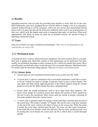 23
3.6 Benefits
Equipping motorists with car jacks has provided many benefits to those who are on the road.
Most importantly, jacks have equipped drivers with the ability to change a tire in an emergency
situation without having to call for assistance, which can save service fees and potential towing
fees as well. Car jacks also provide the home auto enthusiast with a tool to use in maintenance of
their own vehicle with the simpler tasks such as changing brake pads, oil and belts. When used
appropriately with safety in mind, car jacks are an essential resource for anyone owning or
operating a motorized vehicle.
3.7 Types
Jacks are of mainly two types- mechanical and hydraulic. They vary in size depending on the
load that they are used to lift.
3.7.1 Mechanical Jacks
A mechanical jack is a device which lifts heavy equipment. The most common form is a car jack,
floor jack or garage jack which lifts vehicles so that maintenance can be performed. Car jacks
usually use mechanical advantage to allow a human to lift a vehicle by manual force alone. More
powerful jacks use hydraulic power to provide more lift over greater distances. Mechanical jacks
are usually rated for maximum lifting capacity. There are two types of mechanical jacks:
3.7.1.1 Scissor Jacks
 Scissors jacks are also mechanical and have been in use at least since the 1930s.
 A scissor jack is a device constructed with a cross-hatch mechanism, much like a scissor,
to lift up a vehicle for repair or storage. It typically works in just a vertical manner. The
jack opens and folds closed, applying pressure to the bottom supports along the crossed
pattern to move the lift. When closed, they have a diamond shape.
 Scissor jacks are simple mechanisms used to drive large loads short distances. The
power screw design of a common scissor jack reduces the amount of force required by
the user to drive the mechanism. Most scissor jacks are similar in design, consisting of
four main members driven by a power screw.
 A scissor jack is operated simply by turning a small crank that is inserted into one end of
the scissor jack. This crank is usually "Z" shaped. The end fits into a ring hole mounted
on the end of the screw, which is the object of force on the scissor jack. When this crank
is turned, the screw turns, and this raises the jack. The screw acts like a gear mechanism.
It has teeth (the screw thread), which turn and move the two arms, producing work. Just
by turning this screw thread, the scissor jack can lift a vehicle that is several thousand
pounds.
 