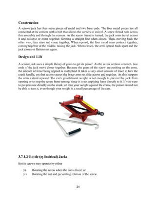 24
Construction
A scissor jack has four main pieces of metal and two base ends. The four metal pieces are all
connected at the corners with a bolt that allows the corners to swivel. A screw thread runs across
this assembly and through the corners. As the screw thread is turned, the jack arms travel across
it and collapse or come together, forming a straight line when closed. Then, moving back the
other way, they raise and come together. When opened, the four metal arms contract together,
coming together at the middle, raising the jack. When closed, the arms spread back apart and the
jack closes or flattens out again.
Design and Lift
A scissor jack uses a simple theory of gears to get its power. As the screw section is turned, two
ends of the jack move closer together. Because the gears of the screw are pushing up the arms,
the amount of force being applied is multiplied. It takes a very small amount of force to turn the
crank handle, yet that action causes the brace arms to slide across and together. As this happens
the arms extend upward. The car's gravitational weight is not enough to prevent the jack from
opening or to stop the screw from turning, since it is not applying force directly to it. If you were
to put pressure directly on the crank, or lean your weight against the crank, the person would not
be able to turn it, even though your weight is a small percentage of the cars.
3.7.1.2 Bottle (cylindrical) Jacks
Bottle screws may operate by either
(i) Rotating the screw when the nut is fixed; or
(ii) Rotating the nut and preventing rotation of the screw.
 