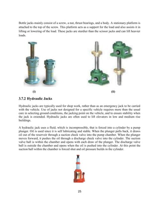 25
Bottle jacks mainly consist of a screw, a nut, thrust bearings, and a body. A stationary platform is
attached to the top of the screw. This platform acts as a support for the load and also assists it in
lifting or lowering of the load. These jacks are sturdier than the scissor jacks and can lift heavier
loads.
(i) (ii)
3.7.2 Hydraulic Jacks
Hydraulic jacks are typically used for shop work, rather than as an emergency jack to be carried
with the vehicle. Use of jacks not designed for a specific vehicle requires more than the usual
care in selecting ground conditions, the jacking point on the vehicle, and to ensure stability when
the jack is extended. Hydraulic jacks are often used to lift elevators in low and medium rise
buildings.
A hydraulic jack uses a fluid, which is incompressible, that is forced into a cylinder by a pump
plunger. Oil is used since it is self lubricating and stable. When the plunger pulls back, it draws
oil out of the reservoir through a suction check valve into the pump chamber. When the plunger
moves forward, it pushes the oil through a discharge check valve into the cylinder. The suction
valve ball is within the chamber and opens with each draw of the plunger. The discharge valve
ball is outside the chamber and opens when the oil is pushed into the cylinder. At this point the
suction ball within the chamber is forced shut and oil pressure builds in the cylinder.
 