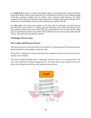 26
In a bottle jack the piston is vertical and directly supports a bearing pad that contacts the object
being lifted. With a single action piston the lift is somewhat less than twice the collapsed height
of the jack, making it suitable only for vehicles with a relatively high clearance. For lifting
structures such as houses the hydraulic interconnection of multiple vertical jacks through valves
enables the even distribution of forces while enabling close control of the lift.
In a floor jack a horizontal piston pushes on the short end of a bellcrank, with the long arm
providing the vertical motion to a lifting pad, kept horizontal with a horizontal linkage. Floor
jacks usually include castors and wheels, allowing compensation for the arc taken by the lifting
pad. This mechanism provide a low profile when collapsed, for easy maneuvering underneath the
vehicle, while allowing considerable extension
3.8 Design of Screw Jack
3.8.1 Loads and Stresses in Screw
The load on the screw is the load which is to be lifted W, twisting moment M, between the screw
threads and force F at the handle to rotate the screw.
The load W is compressive in nature and induces the compressive stress in the screw. It may also
lead the screw to buckle.
The load F produces bending and it is maximum, when the screw is at its maximum lift. The
screw also experiences twisting moment due to F. the shear stress is also induced in the screw
due to the twisting moment between the threads of screw and nut.
 