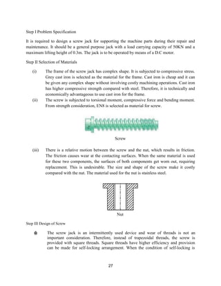 27
Step I Problem Specification
It is required to design a screw jack for supporting the machine parts during their repair and
maintenance. It should be a general purpose jack with a load carrying capacity of 50KN and a
maximum lifting height of 0.3m. The jack is to be operated by means of a D.C motor.
Step II Selection of Materials
(i) The frame of the screw jack has complex shape. It is subjected to compressive stress.
Grey cast iron is selected as the material for the frame. Cast iron is cheap and it can
be given any complex shape without involving costly machining operations. Cast iron
has higher compressive strength compared with steel. Therefore, it is technically and
economically advantageous to use cast iron for the frame.
(ii) The screw is subjected to torsional moment, compressive force and bending moment.
From strength consideration, EN8 is selected as material for screw.
Screw
(iii) There is a relative motion between the screw and the nut, which results in friction.
The friction causes wear at the contacting surfaces. When the same material is used
for these two components, the surfaces of both components get worn out, requiring
replacement. This is undesirable. The size and shape of the screw make it costly
compared with the nut. The material used for the nut is stainless steel.
Nut
Step III Design of Screw
(i) The screw jack is an intermittently used device and wear of threads is not an
important consideration. Therefore, instead of trapezoidal threads, the screw is
provided with square threads. Square threads have higher efficiency and provision
can be made for self-locking arrangement. When the condition of self-locking is
 