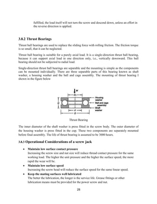 28
fulfilled, the load itself will not turn the screw and descend down, unless an effort in
the reverse direction is applied.
3.8.2 Thrust Bearings
Thrust ball bearings are used to replace the sliding force with rolling friction. The friction torque
is so small, that it can be neglected.
Thrust ball bearing is suitable for a purely axial load. It is a single-direction thrust ball bearing,
because it can support axial load in one direction only, i.e., vertically downward. This ball
bearing should not be subjected to radial load.
Single-direction thrust ball bearings are separable and the mounting is simple as the components
can be mounted individually. There are three separable parts of this bearing known as shaft
washer, a housing washer and the ball and cage assembly. The mounting of thrust bearing I
shown in the figure below
Thrust Bearing
The inner diameter of the shaft washer is press fitted in the screw body. The outer diameter of
the housing washer is press fitted in the cup. These two components are separately mounted
before final assembly. The life of thrust bearing is assumed to be 3000 hours.
3.8.3 Operational Considerations of a screw jack
 Maintain low surface contact pressure
Increasing the screw size and nut size will reduce thread contact pressure for the same
working load. The higher the unit pressure and the higher the surface speed, the more
rapid the wear will be.
 Maintain low surface speed
Increasing the screw head will reduce the surface speed for the same linear speed.
 Keep the mating surfaces well lubricated
The better the lubrication, the longer is the service life. Grease fittings or other
lubrication means must be provided for the power screw and nut.
 