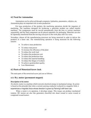 31
4.2 Need for Automation
Automation can be achieved through computers, hydraulics, pneumatics, robotics, etc.
Automation plays an important role in mass production.
For mass production of the product, the machining operations decide the sequence of
machining. The machines designed for producing a particular product are called transfer
machines. The components must be moved automatically from the bins to various machines
sequentially and the final component can be placed separately for packaging. Materials can also
be repeatedly transferred from the moving conveyors to the work place and vice versa.
Nowadays, almost all the manufacturing processes are being atomized in order to deliver the
products at a faster rate. The manufacturing operation is being atomized for the following
reasons:
 To achieve mass production
 To reduce man power
 To increase the efficiency of the plant
 To reduce the work load
 To reduce the production cost
 To reduce the production time
 To reduce the material handling
 To reduce the fatigue of workers
 To achieve good product quality
 Less Maintenance
4.3 Parts of Motorized Screw Jack
The main parts of the motorized screw jack are as follows:
4.3.1 D.c. motor (permanent magnet)
Description of dc motor
An electric motor is a machine which converts electrical energy to mechanical energy. Its action
is based on the principle that when a current-carrying conductor is placed in a magnetic field, it
experiences a magnetic force whose direction is given by Fleming‟s left hand rule.
When a motor is in operation, it develops torque. This torque can produce mechanical
rotation. DC motors are also like generators classified into shunt wound or series wound or
compound wound motors.
 