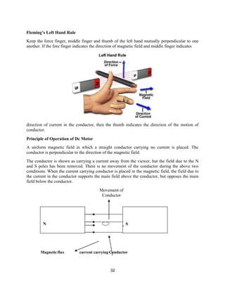 32
S
N
Fleming’s Left Hand Rule
Keep the force finger, middle finger and thumb of the left hand mutually perpendicular to one
another. If the fore finger indicates the direction of magnetic field and middle finger indicates
direction of current in the conductor, then the thumb indicates the direction of the motion of
conductor.
Principle of Operation of Dc Motor
A uniform magnetic field in which a straight conductor carrying no current is placed. The
conductor is perpendicular to the direction of the magnetic field.
The conductor is shown as carrying a current away from the viewer, but the field due to the N
and S poles has been removed. There is no movement of the conductor during the above two
conditions. When the current carrying conductor is placed in the magnetic field, the field due to
the current in the conductor supports the main field above the conductor, but opposes the main
field below the conductor.
Movement of
Conductor
Magneticflux current carrying Conductor
 