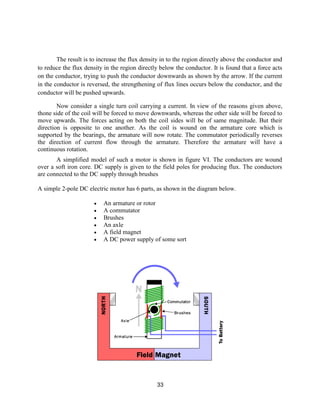 33
The result is to increase the flux density in to the region directly above the conductor and
to reduce the flux density in the region directly below the conductor. It is found that a force acts
on the conductor, trying to push the conductor downwards as shown by the arrow. If the current
in the conductor is reversed, the strengthening of flux lines occurs below the conductor, and the
conductor will be pushed upwards.
Now consider a single turn coil carrying a current. In view of the reasons given above,
thone side of the coil will be forced to move downwards, whereas the other side will be forced to
move upwards. The forces acting on both the coil sides will be of same magnitude. But their
direction is opposite to one another. As the coil is wound on the armature core which is
supported by the bearings, the armature will now rotate. The commutator periodically reverses
the direction of current flow through the armature. Therefore the armature will have a
continuous rotation.
A simplified model of such a motor is shown in figure VI. The conductors are wound
over a soft iron core. DC supply is given to the field poles for producing flux. The conductors
are connected to the DC supply through brushes
A simple 2-pole DC electric motor has 6 parts, as shown in the diagram below.
 An armature or rotor
 A commutator
 Brushes
 An axle
 A field magnet
 A DC power supply of some sort
 