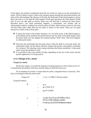 36
In this figure, the armature winding has been left out so that it is easier to see the commutator in
action. The key thing to notice is that as the armature passes through the horizontal position, the
poles of the electromagnet flip. Because of the flip, the North pole of the electromagnet is always
above the axle so it can repel the field magnet's North pole and attract the field magnet's South
pole. If you ever take apart an electric motor you will find that it contains the same pieces
described above: two small permanent magnets, a commutator, two brushes and an
electromagnet made by winding wire around a piece of metal. Almost always, however, the rotor
will have three poles rather than the two poles as shown in this article. There are two good
reasons for a motor to have three poles:
It causes the motor to have better dynamics. In a two-pole motor, if the electromagnet is
at the balance point, perfectly horizontal between the two poles of the field magnet when
the motor starts; you can imagine the armature getting "stuck" there. That never happens
in a three-pole motor.
Each time the commutator hits the point where it flips the field in a two-pole motor, the
commutator shorts out the battery (directly connects the positive and negative terminals)
for a moment. This shorting wastes energy and drains the battery needlessly. A three-pole
motor solves this problem as well.
It is possible to have any number of poles, depending on the size of the motor and the
specific application it is being used in.
4.3.1.1 Design of d.c. motor
Torque in a motor
By the term torque, it is meant the turning or twisting moment of a force about an axis. It
is measured by the product of the force and the radius at which this force acts.
For an armature of a motor, to rotate about its centre, a tangential force is necessary. This
force is developed within the motor itself.
Torque (T) = ½ ( Ia / A ) BDC Z Newton meters
Using the relation,
B =
=
φ / a
φ / ( Π D / P ) ł
= φ x P / ( Π Dł )
T =
=
=
½ x (Ia / A) x Z x φ x {P/ (ΠDł) } x Dł φ
Z P Ia / ( 2ΠA ) Newton meters
0.1η9xφxZxIaX(P/A)Newtonmeters
 