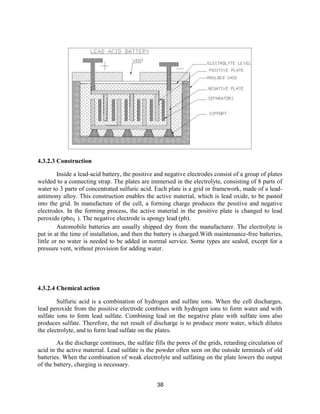 38
4.3.2.3 Construction
Inside a lead-acid battery, the positive and negative electrodes consist of a group of plates
welded to a connecting strap. The plates are immersed in the electrolyte, consisting of 8 parts of
water to 3 parts of concentrated sulfuric acid. Each plate is a grid or framework, made of a lead-
antimony alloy. This construction enables the active material, which is lead oxide, to be pasted
into the grid. In manufacture of the cell, a forming charge produces the positive and negative
electrodes. In the forming process, the active material in the positive plate is changed to lead
peroxide (pbo₂ ). The negative electrode is spongy lead (pb).
Automobile batteries are usually shipped dry from the manufacturer. The electrolyte is
put in at the time of installation, and then the battery is charged.With maintenance-free batteries,
little or no water is needed to be added in normal service. Some types are sealed, except for a
pressure vent, without provision for adding water.
4.3.2.4 Chemical action
Sulfuric acid is a combination of hydrogen and sulfate ions. When the cell discharges,
lead peroxide from the positive electrode combines with hydrogen ions to form water and with
sulfate ions to form lead sulfate. Combining lead on the negative plate with sulfate ions also
produces sulfate. Therefore, the net result of discharge is to produce more water, which dilutes
the electrolyte, and to form lead sulfate on the plates.
As the discharge continues, the sulfate fills the pores of the grids, retarding circulation of
acid in the active material. Lead sulfate is the powder often seen on the outside terminals of old
batteries. When the combination of weak electrolyte and sulfating on the plate lowers the output
of the battery, charging is necessary.
 