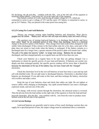 40
On discharge, the pb and pbo₂ combine with the SO₄ ions at the left side of the equation to
formlead sulfate (pbSO₄ ) and water (H₂ O) at the right side of the equation.
One battery consists of 6 cells, each having an output voltage of 2.1V, which are
connected in series to get a voltage of 12V and the same 12V battery is connected in series, to
get an 24 V battery. They are placed in the water proof iron casing box.
4.3.2.5 Caring For Lead-Acid Batteries
Always use extreme caution when handling batteries and electrolyte. Wear gloves,
goggles and old clothes. “Battery acid” will burn skin and eyes and destroy cotton and wool clothing.
The quickest way of ruining lead-acid batteries is to discharge them deeply and leave
them stand “dead” for an extended period of time. When they discharge, there is a chemical
change in the positive plates of the battery. They change from lead oxide (when charged) to lead
sulfate when discharged. If they remain in the lead sulfate state for a few days, some part of the
plate does not return to lead oxide when the battery is recharged. If the battery remains in a
discharged state for a longer time, a greater amount of the positive plate will remain lead sulfate.
The parts of the plates that become “sulfate”, no longer store energy. Batteries that are deeply
discharged, and then charged partially on a regular basis can fail in less then one year.
Check your batteries on a regular basis to be sure they are getting charged. Use a
hydrometer to check the specific gravity of your lead acid batteries. If batteries are cycled very
deeply and then recharged quickly, the specific gravity reading will be lower than it should be
because the electrolyte at the top of the battery may not have mixed with the “charged”
electrolyte.
Check the electrolyte level in the wet-cell batteries at least four times a year and top each
cell with distilled water. Do not add water to discharged batteries. Electrolyte is absorbed when
batteries are discharged. If you add water at this time, and then recharge the battery, electrolyte
will overflow and make a mess.
Keep the top of your batteries clean and check that cables are tight. Do not tighten or
remove cables while charging or discharging. Any spark around batteries can cause a hydrogen
explosion inside, and ruin one of the cells.
On charge, with reverse current through the electrolyte, the chemical action is reversed.
Then the pb ions from the lead sulfate on the right side of the equation re-form the lead and lead
peroxide electrodes. Also the SO₄ ions combine with H₂ ions from the water to produce more
sulfuric acid at the left side of the equation.
4.3.2.6 Current Ratings
Lead-acid batteries are generally rated in terms of how much discharge currents they can
supply for a specified period of time; the output voltage must be maintained above a minimum
 