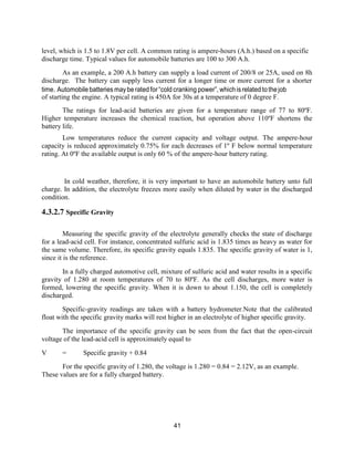 41
level, which is 1.5 to 1.8V per cell. A common rating is ampere-hours (A.h.) based on a specific
discharge time. Typical values for automobile batteries are 100 to 300 A.h.
As an example, a 200 A.h battery can supply a load current of 200/8 or 25A, used on 8h
discharge. The battery can supply less current for a longer time or more current for a shorter
time. Automobile batteries maybe rated for“cold cranking power”, whichisrelated tothejob
of starting the engine. A typical rating is 450A for 30s at a temperature of 0 degree F.
The ratings for lead-acid batteries are given for a temperature range of 77 to 80ºF.
Higher temperature increases the chemical reaction, but operation above 110ºF shortens the
battery life.
Low temperatures reduce the current capacity and voltage output. The ampere-hour
capacity is reduced approximately 0.75% for each decreases of 1º F below normal temperature
rating. At 0ºF the available output is only 60 % of the ampere-hour battery rating.
In cold weather, therefore, it is very important to have an automobile battery unto full
charge. In addition, the electrolyte freezes more easily when diluted by water in the discharged
condition.
4.3.2.7 Specific Gravity
Measuring the specific gravity of the electrolyte generally checks the state of discharge
for a lead-acid cell. For instance, concentrated sulfuric acid is 1.835 times as heavy as water for
the same volume. Therefore, its specific gravity equals 1.835. The specific gravity of water is 1,
since it is the reference.
In a fully charged automotive cell, mixture of sulfuric acid and water results in a specific
gravity of 1.280 at room temperatures of 70 to 80ºF. As the cell discharges, more water is
formed, lowering the specific gravity. When it is down to about 1.150, the cell is completely
discharged.
Specific-gravity readings are taken with a battery hydrometer.Note that the calibrated
float with the specific gravity marks will rest higher in an electrolyte of higher specific gravity.
The importance of the specific gravity can be seen from the fact that the open-circuit
voltage of the lead-acid cell is approximately equal to
V = Specific gravity + 0.84
For the specific gravity of 1.280, the voltage is 1.280 = 0.84 = 2.12V, as an example.
These values are for a fully charged battery.
 