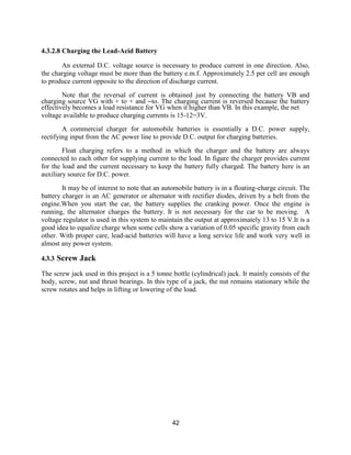 42
4.3.2.8 Charging the Lead-Acid Battery
An external D.C. voltage source is necessary to produce current in one direction. Also,
the charging voltage must be more than the battery e.m.f. Approximately 2.5 per cell are enough
to produce current opposite to the direction of discharge current.
Note that the reversal of current is obtained just by connecting the battery VB and
charging source VG with + to + and –to. The charging current is reversed because the battery
effectively becomes a load resistance for VG when it higher than VB. In this example, the net
voltage available to produce charging currents is 15-12=3V.
A commercial charger for automobile batteries is essentially a D.C. power supply,
rectifying input from the AC power line to provide D.C. output for charging batteries.
Float charging refers to a method in which the charger and the battery are always
connected to each other for supplying current to the load. In figure the charger provides current
for the load and the current necessary to keep the battery fully charged. The battery here is an
auxiliary source for D.C. power.
It may be of interest to note that an automobile battery is in a floating-charge circuit. The
battery charger is an AC generator or alternator with rectifier diodes, driven by a belt from the
engine.When you start the car, the battery supplies the cranking power. Once the engine is
running, the alternator charges the battery. It is not necessary for the car to be moving. A
voltage regulator is used in this system to maintain the output at approximately 13 to 15 V.It is a
good idea to equalize charge when some cells show a variation of 0.05 specific gravity from each
other. With proper care, lead-acid batteries will have a long service life and work very well in
almost any power system.
4.3.3 Screw Jack
The screw jack used in this project is a 5 tonne bottle (cylindrical) jack. It mainly consists of the
body, screw, nut and thrust bearings. In this type of a jack, the nut remains stationary while the
screw rotates and helps in lifting or lowering of the load.
 
