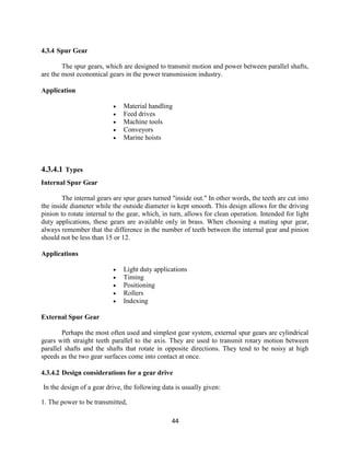 44
4.3.4 Spur Gear
The spur gears, which are designed to transmit motion and power between parallel shafts,
are the most economical gears in the power transmission industry.
Application
 Material handling
 Feed drives
 Machine tools
 Conveyors
 Marine hoists
4.3.4.1 Types
Internal Spur Gear
The internal gears are spur gears turned "inside out." In other words, the teeth are cut into
the inside diameter while the outside diameter is kept smooth. This design allows for the driving
pinion to rotate internal to the gear, which, in turn, allows for clean operation. Intended for light
duty applications, these gears are available only in brass. When choosing a mating spur gear,
always remember that the difference in the number of teeth between the internal gear and pinion
should not be less than 15 or 12.
Applications
 Light duty applications
 Timing
 Positioning
 Rollers
 Indexing
External Spur Gear
Perhaps the most often used and simplest gear system, external spur gears are cylindrical
gears with straight teeth parallel to the axis. They are used to transmit rotary motion between
parallel shafts and the shafts that rotate in opposite directions. They tend to be noisy at high
speeds as the two gear surfaces come into contact at once.
4.3.4.2 Design considerations for a gear drive
In the design of a gear drive, the following data is usually given:
1. The power to be transmitted,
 