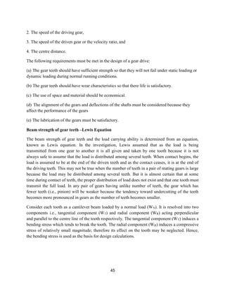 45
2. The speed of the driving gear,
3. The speed of the driven gear or the velocity ratio, and
4. The centre distance.
The following requirements must be met in the design of a gear drive:
(a) The gear teeth should have sufficient strength so that they will not fail under static loading or
dynamic loading during normal running conditions.
(b) The gear teeth should have wear characteristics so that there life is satisfactory.
(c) The use of space and material should be economical.
(d) The alignment of the gears and deflections of the shafts must be considered because they
affect the performance of the gears
(e) The lubrication of the gears must be satisfactory.
Beam strength of gear teeth –Lewis Equation
The beam strength of gear teeth and the load carrying ability is determined from an equation,
known as Lewis equation. In the investigation, Lewis assumed that as the load is being
transmitted from one gear to another it is all given and taken by one tooth because it is not
always safe to assume that the load is distributed among several teeth. When contact begins, the
load is assumed to be at the end of the driven teeth and as the contact ceases, it is at the end of
the driving teeth. This may not be true when the number of teeth in a pair of mating gears is large
because the load may be distributed among several teeth. But it is almost certain that at some
time during contact of teeth, the proper distribution of load does not exist and that one tooth must
transmit the full load. In any pair of gears having unlike number of teeth, the gear which has
fewer teeth (i.e., pinion) will be weaker because the tendency toward undercutting of the teeth
becomes more pronounced in gears as the number of teeth becomes smaller.
Consider each tooth as a cantilever beam loaded by a normal load (WN). It is resolved into two
components i.e., tangential component (WT) and radial component (WR) acting perpendicular
and parallel to the centre line of the tooth respectively. The tangential component (WT) induces a
bending stress which tends to break the tooth. The radial component (WR) induces a compressive
stress of relatively small magnitude; therefore its effect on the tooth may be neglected. Hence,
the bending stress is used as the basis for design calculations.
 