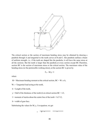 46
The critical section or the section of maximum bending stress may be obtained by drawing a
parabola through A and tangential to the tooth curves at B and C. this parabola outlines a beam
of uniform strength, i.e., if the teeth are shaped like the parabola, it will have the same stress at
all the sections. But the tooth is larger than the parabola at every section except BC.Therefore,
section BC is the section of maximum stress or the critical section. The maximum value of the
bending stress (or the permissible working stress), at the section BC is given by
Fw = M.y / I
where
M = Maximum bending moment at the critical section, BC = WT x h,
WT = Tangential load acting at the tooth,
h = Length of the tooth,
y = Half of the thickness of the tooth (t) at critical section BC = t/2,
I = moment of inertia about the centre line of the tooth = b.t2
/12,
b = width of gear face.
Substituting the values for M, y, I in equation, we get
F = =
w
 