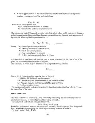 48
4. A closer approximation to the actual conditions may be made by the use of equations
based on extensive series of the teeth, as follows:
WD = WT + WI
Where WD = Total dynamic load,
WT = Steady transmitted load in Newton,
WI = Incremental load due to dynamic action.
The incremental load (WI) depends upon the pitch line velocity, face width, material of the gears,
and accuracy of cut and tangential load. For average conditions, the dynamic load is determined
by using the following Buckingham equation, i.e.
WD = WT + WI = WT
+ √
Where WD = Total dynamic load in Newton,
WT = Steady transmitted load in Newton,
V = Pitch line velocity in m/s,
b = Face width of gears in mm, and
C = A deformation or dynamic factor in N/mm.
A deformation factor (C) depends upon the error in action between teeth, the class of out of the
gears, the tooth form and the material of the gears.
The value of C in N/mm may be determined by using the following relation:
C =
Where K = A factor depending upon the form of the teeth.
= 0.111 for 20° full depth involute system.
EP = Young‟s modulus for the material of the pinion in N/mm2
EG = Young‟s modulus for the material of the gear in N/mm2
e = Tooth error action in mm.
The maximum allowable tooth error in action (e) depends upon the pitch line velocity (v) and
the class of cut of the gears.
Static Tooth Load
The static tooth load is obtained by Lewis formula by substituting flexural endurance limit or
elastic limit stress (fs) in place of permissible working stress (fw).
The static tooth load or beam strength of the tooth,
WS = fe.b.pc.y = fe.b.πm.y
For safety, against tooth breakage, the static tooth load (Ws) should be greater than the dynamic
load (WD).Buckingham suggests the following relationship between Ws andWD.
For steady loads, Ws≥1.2ηWD
 