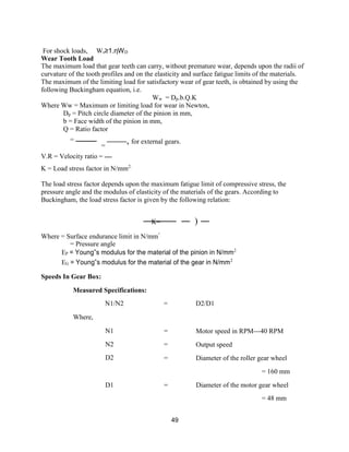 49
For shock loads, Ws≥1.ηWD
Wear Tooth Load
The maximum load that gear teeth can carry, without premature wear, depends upon the radii of
curvature of the tooth profiles and on the elasticity and surface fatigue limits of the materials.
The maximum of the limiting load for satisfactory wear of gear teeth, is obtained by using the
following Buckingham equation, i.e.
Ww = Dp.b.Q.K
Where Ww = Maximum or limiting load for wear in Newton,
Dp = Pitch circle diameter of the pinion in mm,
b = Face width of the pinion in mm,
Q = Ratio factor
=
=
, for external gears.
V.R = Velocity ratio =
K = Load stress factor in N/mm2.
The load stress factor depends upon the maximum fatigue limit of compressive stress, the
pressure angle and the modulus of elasticity of the materials of the gears. According to
Buckingham, the load stress factor is given by the following relation:
K= )
Where = Surface endurance limit in N/mm²
= Pressure angle
EP = Young‟s modulus for the material of the pinion in N/mm2
EG = Young‟s modulus for the material of the gear in N/mm2
Speeds In Gear Box:
Measured Specifications:
N1/N2 = D2/D1
Where,
N1
N2
D2
=
=
=
Motor speed in RPM---40 RPM
Output speed
Diameter of the roller gear wheel
= 160 mm
D1 = Diameter of the motor gear wheel
= 48 mm
 