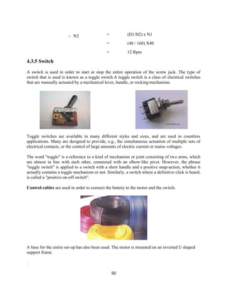 50
∴ N2 = (D1/D2) x N1
=
=
(48 / 160) X40
12 Rpm
4.3.5 Switch
A switch is used in order to start or stop the entire operation of the screw jack. The type of
switch that is used is known as a toggle switch.A toggle switch is a class of electrical switches
that are manually actuated by a mechanical lever, handle, or rocking mechanism.
Toggle switches are available in many different styles and sizes, and are used in countless
applications. Many are designed to provide, e.g., the simultaneous actuation of multiple sets of
electrical contacts, or the control of large amounts of electric current or mains voltages.
The word "toggle" is a reference to a kind of mechanism or joint consisting of two arms, which
are almost in line with each other, connected with an elbow-like pivot. However, the phrase
"toggle switch" is applied to a switch with a short handle and a positive snap-action, whether it
actually contains a toggle mechanism or not. Similarly, a switch where a definitive click is heard,
is called a "positive on-off switch".
Control cables are used in order to connect the battery to the motor and the switch.
A base for the entire set-up has also been used. The motor is mounted on an inverted U shaped
support frame.
.
 