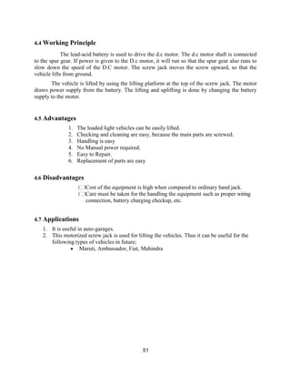 51
4.4 Working Principle
The lead-acid battery is used to drive the d.c motor. The d.c motor shaft is connected
to the spur gear. If power is given to the D.c motor, it will run so that the spur gear also runs to
slow down the speed of the D.C motor. The screw jack moves the screw upward, so that the
vehicle lifts from ground.
The vehicle is lifted by using the lifting platform at the top of the screw jack. The motor
draws power supply from the battery. The lifting and uplifting is done by changing the battery
supply to the motor.
4.5 Advantages
1. The loaded light vehicles can be easily lifted.
2. Checking and cleaning are easy, because the main parts are screwed.
3. Handling is easy
4. No Manual power required.
5. Easy to Repair.
6. Replacement of parts are easy
4.6 Disadvantages
Cost of the equipment is high when compared to ordinary hand jack.
Care must be taken for the handling the equipment such as proper wiring
connection, battery charging checkup, etc.
4.7 Applications
1. It is useful in auto-garages.
2. This motorized screw jack is used for lifting the vehicles. Thus it can be useful for the
following types of vehicles in future;
 Maruti, Ambassador, Fiat, Mahindra
 