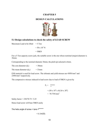 53
CHAPTER 5
DESIGN CALCULATIONS
5.1 Design calculations to check the safety of LEAD SCREW
Maximum Load to be lifted = 5 Ton
= 50 x 103
N
= 50KN
For a 5 Ton capacity screw jack, the suitable screw is the one whose nominal (major) diameter is
36mm.
Corresponding to the nominal diameter 36mm, the pitch (p) selected is 6mm.
The core diameter (dc) = 30mm
The mean diameter (dm) = 33mm
EN8 material is used for lead screw. The ultimate and yield stresses are 450N/mm2
and
230N/mm2
respectively.
The compressive stresses induced in lead screw due to load of 50KN is given by
Fc =
Safety factor = 230/70.73= 3.25
Hence lead screw will bear 50KN easily
The helix angle of screw = tanα =
= 6/ (πx33)
= (50 x 103
x 4)/ (π x 302
)
= 70.73N/mm2
 