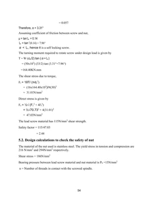54
= 0.057
Therefore, α = 3.31°
Assuming coefficient of friction between screw and nut,
µ = tanし = 0.14
し = tan-1
(0.14) = 7.96°
α < し, hence it is a self locking screw.
The turning moment required to rotate screw under design load is given by
T = W (dm/2) tan (α+し)
= (50x103
) (33/2) tan (3.31°+7.96°)
=164.40KN.mm
The shear stress due to torque,
Ft = 1θT/ (πdc
3
)
= (16x164.40x103
)/π(30)3
= 31.01N/mm2
Direct stress is given by
Fs = ½√ (Fc
2
+ 4Ft
2
)
= ½√70.732
+ 4(31.01)2
= 47.03N/mm2
The lead screw material has 115N/mm2
shear strength.
Safety factor = 115/47.03
= 2.44
5.2. Design calculations to check the safety of nut
The material of the nut used is stainless steel. The yield stress in tension and compression are
216 N/mm2
and 294N/mm2
respectively.
Shear stress = 186N/mm2
Bearing pressure between lead screw material and nut material is Pb =15N/mm2
n = Number of threads in contact with the screwed spindle.
 