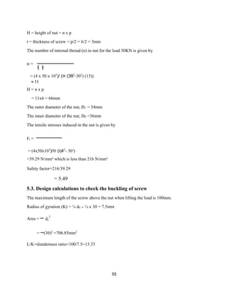 55
H = height of nut = n x p
t = thickness of screw = p/2 = 6/2 = 3mm
The number of internal thread (n) in nut for the load 50KN is given by
n =
( )
= (4 x 50 x 103
)/ (π (3θ2
-302
) (15))
≈ 11
H = n x p
= 11x6 = 66mm
The outer diameter of the nut, D1 = 54mm
The inner diameter of the nut, D0 =36mm
The tensile stresses induced in the nut is given by
Ft =
= (4x50x103
)/π (η42
- 36²)
=39.29 N/mm² which is less than 216 N/mm²
Safety factor=216/39.29
= 5.49
5.3. Design calculations to check the buckling of screw
The maximum length of the screw above the nut when lifting the load is 100mm.
Radius of gyration (K) = ¼ dс = ¼ x 30 = 7.5mm
Area =
=
2
c
(30)2
=706.85mm2
L/K=slenderness ratio=100/7.5=13.33
d
 